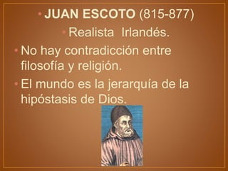 • JUAN ESCOTO (815-877)
• Realista Irlandés.
• No hay contradicción entre
filosofía y religión.
• El mundo es la jerarquía de la
hipóstasis de Dios.
 