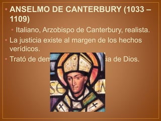 • ANSELMO DE CANTERBURY (1033 –
1109)
• Italiano, Arzobispo de Canterbury, realista.
• La justicia existe al margen de los hechos
verídicos.
• Trató de demostrar la existencia de Dios.
 