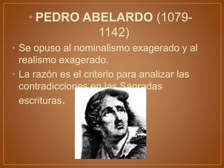 • PEDRO ABELARDO (1079-
1142)
• Se opuso al nominalismo exagerado y al
realismo exagerado.
• La razón es el criterio para analizar las
contradicciones en las Sagradas
escrituras.
 