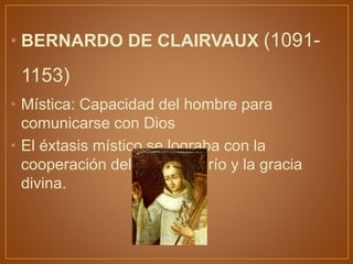 • BERNARDO DE CLAIRVAUX (1091-
1153)
• Mística: Capacidad del hombre para
comunicarse con Dios
• El éxtasis místico se lograba con la
cooperación del libre albedrío y la gracia
divina.
 