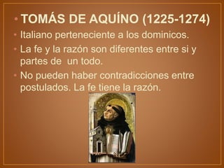 • TOMÁS DE AQUÍNO (1225-1274)
• Italiano perteneciente a los dominicos.
• La fe y la razón son diferentes entre si y
partes de un todo.
• No pueden haber contradicciones entre
postulados. La fe tiene la razón.
 