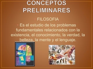 • FILOSOFIA
• Es el estudio de los problemas
fundamentales relacionados con la
existencia, el conocimiento, la verdad, la
belleza, la mente y el lenguaje.
 