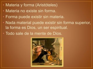 • Materia y forma (Aristóteles)
• Materia no existe sin forma.
• Forma puede existir sin materia.
• Nada material puede existir sin forma superior,
la forma es Dios, un ser espiritual.
• Todo sale de la mente de Dios.
 