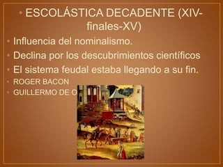 • ESCOLÁSTICA DECADENTE (XIV-
finales-XV)
• Influencia del nominalismo.
• Declina por los descubrimientos científicos
• El sistema feudal estaba llegando a su fin.
• ROGER BACON
• GUILLERMO DE OCCAN
 
