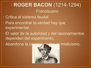 • ROGER BACON (1214-1294)
• Franciscano
• Critica al sistema feudal
• Para encontrar la verdad hay que
experimentar.
• El valor de la autoridad y del razonamientos
dependen del experimento.
• Abandona la ciencia y entra al misticismo.
 