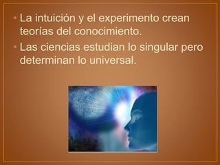 • La intuición y el experimento crean
teorías del conocimiento.
• Las ciencias estudian lo singular pero
determinan lo universal.
 