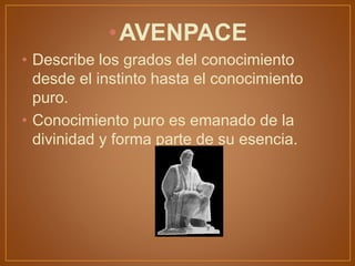 •AVENPACE
• Describe los grados del conocimiento
desde el instinto hasta el conocimiento
puro.
• Conocimiento puro es emanado de la
divinidad y forma parte de su esencia.
 