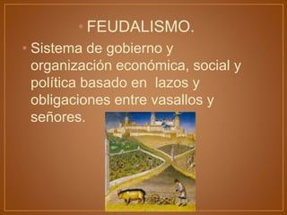 • FEUDALISMO.
• Sistema de gobierno y
organización económica, social y
política basado en lazos y
obligaciones entre vasallos y
señores.
 