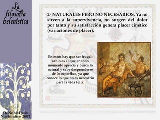 2- NATURALES PERO NO NECESARIOS. Ya no sirven a la supervivencia, no surgen del dolor por tanto y su satisfacción genera placer cinético (variaciones de placer).  En estos hay que ser frugal: sabio es el que en todo momento aprecia y busca lo natural y sabe desprenderse de lo superfluo, ya que conoce lo que no es necesario para la vida feliz. 