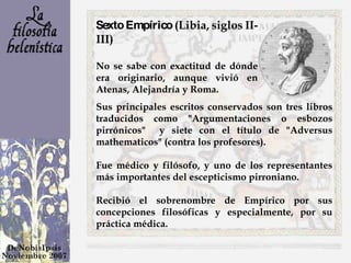 Sexto Empírico  (Libia, siglos II-III) No se sabe con exactitud de dónde era originario, aunque vivió en Atenas, Alejandría y Roma. Sus principales escritos conservados son tres libros traducidos como "Argumentaciones o esbozos pirrónicos"  y siete con el título de "Adversus mathematicos" (contra los profesores). Fue médico y filósofo, y uno de los representantes más importantes del escepticismo pirroniano. Recibió el sobrenombre de Empírico por sus concepciones filosóficas y especialmente, por su práctica médica. 
