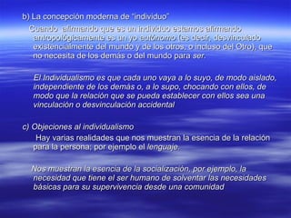 b) La concepción moderna de “individuo”   Cuando  afirmando que es un individuo estamos afirmando antropológicamente es un yo  autónomo  (es decir, desvinculado existencialmente del mundo y de los otros, o incluso del Otro), que no necesita de los demás o del mundo para  ser. El Individualismo es que cada uno vaya a lo suyo, de modo aislado, independiente de los demás o, a lo supo, chocando con ellos, de modo que la relación que se pueda establecer con ellos sea una vinculación o desvinculación accidental   c) Objeciones al individualismo Hay varias realidades que nos muestran la esencia de la relación para la persona; por ejemplo el  lenguaje. Nos muestran la esencia de la socialización, por ejemplo, la necesidad que tiene el ser humano de solventar las necesidades básicas para su supervivencia desde una comunidad   