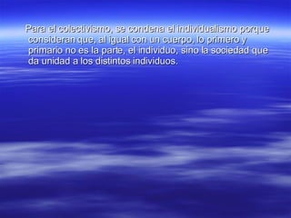 Para el colectivismo, se condena el individualismo porque consideran que, al igual con un cuerpo, lo primero y primario no es la parte, el individuo, sino la sociedad que da unidad a los distintos individuos. 