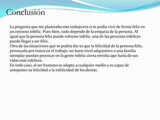 Conclusión
La pregunta que me planteaba este trabajo era si se podía vivir de forma feliz en
un entorno infeliz. Pues bien, todo depende de la empatía de la persona. Al
igual que la persona feliz puede volverse infeliz, una de las personas infelices
puede llegar a ser feliz.
Otra de las situaciones que se podría dar es que la felicidad de la persona feliz,
provocada por éxitos en el trabajo, un buen nivel adquisitivo o una familia
ejemplar puedan provocar en la gente infeliz cierta envidia que haría de sus
vidas más infelices.
En todo caso, el ser humano se adapta a cualquier medio y es capaz de
anteponer su felicidad a la infelicidad de los demás.
 