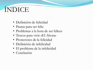 ÍNDICE
  •   Definición de felicidad
  •   Pautas para ser feliz
  •   Problemas a la hora de ser felices
  •   Trucos para vivir «El Ahora»
  •   Protectores de la felicidad
  •   Definición de infelicidad
  •   El problema de la infelicidad
  •   Conclusión
 