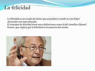 La felicidad
 La felicidad es un estado de ánimo que se produce cuando se cree haber
 alcanzado una meta deseada.
 El concepto de felicidad tiene otras definiciones como la del científico Eduard
 Punset, que explica que la felicidad es la ausencia del miedo.
 