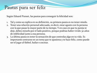 Pautas para ser feliz
 Según Eduard Punset, las pautas para conseguir la felicidad son:

 1. Tal y como se explica en su definición, su primera pauta es no tener miedo.
 2. Tener una relación personal adecuada, es decir, estar agusto con la persona
    con la que pasas la mayor parte de tu tiempo. Y en caso en que tu pareja te
    deje, debes mirarlo por el lado positivo, porque podrías haber vivido 30 años
    de infelicidad junto a esa persona.
 3. La última pauta es tener la sensación de que controlas algo en tu vida. Es
    importante centrarse en un tema que te apasiona y te hace feliz, como puede
    ser el jugar al fútbol, bailar o cocinar.
 