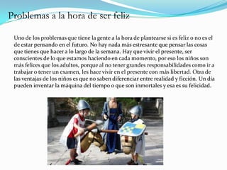 Problemas a la hora de ser feliz

 Uno de los problemas que tiene la gente a la hora de plantearse si es feliz o no es el
 de estar pensando en el futuro. No hay nada más estresante que pensar las cosas
 que tienes que hacer a lo largo de la semana. Hay que vivir el presente, ser
 conscientes de lo que estamos haciendo en cada momento, por eso los niños son
 más felices que los adultos, porque al no tener grandes responsabilidades como ir a
 trabajar o tener un examen, les hace vivir en el presente con más libertad. Otra de
 las ventajas de los niños es que no saben diferenciar entre realidad y ficción. Un día
 pueden inventar la máquina del tiempo o que son inmortales y esa es su felicidad.
 