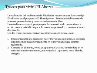 Trucos para vivir «El Ahora»
 La explicación del problema de la felicidad se resume en una frase que dijo
 Elsa Punset en el programa «El Hormiguero» : Somos más felices cuando
 nuestros pensamientos y nuestras acciones coinciden.
 Un estudio revela que si, por ejemplo, barremos el suelo pensando en la
 acción, somos más felices que si lo barremos pensando en unas vacaciones
 de ensueño.
 Los dos trucos que nos enseñan a centrarnos en «El Ahora» son:

 1. Intentar realizar una acción sin hacer movimientos inútiles, lo que hace
    que pensemos más detenidamente en el movimiento que estamos
    realizando.
 2. Comerte un alimento, como una pasa o un lacasito, centrándote en lo
    qué sientes en ese momento, por ejemplo si la pasa está dura, blanda,
    arrugada…
 