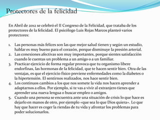 Protectores de la felicidad
En Abril de 2012 se celebró el II Congreso de la Felicidad, que trataba de los
protectores de la felicidad. El psicólogo Luis Rojas Marcos planteó varios
protectores:

1. Las personas más felices son las que mejor salud tienen y según un estudio,
   hablar es muy bueno para el corazón, porque disminuye la presión arterial.
2. Las conexiones afectivas son muy importantes, porque sientes satisfacción
   cuando le cuentas un problema a un amigo o a un familiar.
3. Practicar ejercicio de forma regular provoca que tu organismo libere
   endorfinas, las hormonas de la felicidad, que te hacen sentir bien. Otra de las
   ventajas, es que el ejercicio físico previene enfermedades como la diabetes o
   la hipertensión. El sentirnos realizados, nos hace sentir bien.
4. Los continuos cambios a los que nos somete la vida nos hacen aprender a
   adaptarnos a ellos. Por ejemplo, si te vas a vivir al extranjero tienes que
   aprender una nueva lengua o buscar empleo o amigos.
5. Cuando una persona se encuentra ante una situación de crisis lo que hace es
   dejarlo en manos de otro, por ejemplo «que sea lo que Dios quiera». Lo que
   hay que hacer es coger la riendas de tu vida y afrontar los problemas para
   poder solucionarlos.
 