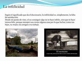 La infelicidad
 Según el significado que da el diccionario, la infelicidad es, simplemente, la falta
 de satisfacción.
 Desde mi punto de vista, el no conseguir algo no te hace infeliz, sino que te hace
 menos feliz, porque siempre vas a tener alguna cosa por la que luchar, como tus
 hijos, tu mujer, tus amigos o tu trabajo.
 
