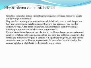 El problema de la infelicidad
 Nosotros somos los únicos culpables de que seamos infelices por no ver la vida
 desde otro punto de vista.
 Hay muchas causas que provocan nuestra infelicidad, como la envidia que nos
 hace que nos importe más la ropa que lleve uno que agradecer que puedes
 comprarte ropa. Otra de las cosas que nos hace infelices es la previsión del
 futuro, que nos priva de muchas cosas por prudencia.
 En una situación en la que se nos plantea un problema, las personas enviamos al
 cerebro, señales de alerta demasiado altas, que es lo que se llama «exagerar». Ese
 estrés, ese miedo nos bloquea el cerebro y, al igual que un globo, cuando se nos
 acumulan muchos problemas, explotamos. En ese ámbito somos tan simples
 como un globo; si el globo tiene demasiado aire, explota.
 