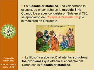 Concepción Pérez García Lda. en Filosofía por la UNED La  filosofía aristotélica , una vez cerrada la escuela, se encontraba en la  escuela Siria . Cuando los árabes conquistaron Siria en el 720, se apropiaron del  Corpus Aristotelicum  y lo introdujeron en Occidente. La filosofía árabe nació al intentar  solucionar los problemas  que ofrecía el encuentro del Corán con la  filosofía aristotélica . 