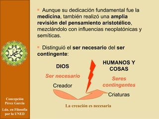 Concepción Pérez García Lda. en Filosofía por la UNED Aunque su dedicación fundamental fue la  medicina , también realizó una  amplia revisión del pensamiento aristotélico , mezclándolo con influencias neoplatónicas y semíticas. Distinguió el  ser necesario  del  ser contingente : DIOS Ser necesario Creador HUMANOS Y COSAS Seres contingentes Criaturas La creación es necesaria 