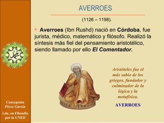 Concepción Pérez García Lda. en Filosofía por la UNED Averroes  (Ibn Rushd) nació en  Córdoba , fue jurista, médico, matemático y filósofo. Realizó la síntesis más fiel del pensamiento aristotélico, siendo llamado por ello  El Comentador. AVERROES (1126 – 1198). Aristóteles fue el más sabio de los griegos, fundador y culminador de la lógica y la metafísica. AVERROES 