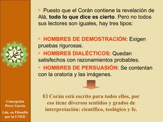 Concepción Pérez García Lda. en Filosofía por la UNED Puesto que el Corán contiene la revelación de Alá,  todo lo que dice es cierto . Pero no todos sus lectores son iguales, hay tres tipos: HOMBRES DE DEMOSTRACIÓN : Exigen pruebas rigurosas . HOMBRES DIALÉCTICOS : Quedan satisfechos con razonamientos probables. HOMBRES DE PERSUASIÓN : Se contentan con la oratoria y las imágenes. El Corán está escrito para todos ellos, por eso tiene diversos sentidos y grados de interpretación: científico, teológico y fe. 
