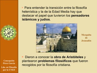 Concepción Pérez García Lda. en Filosofía por la UNED Para entender la transición entre la filosofía helenística y la de la Edad Media hay que destacar el papel que tuvieron los  pensadores islámicos y judíos . Dieron a conocer la  obra de   Aristóteles  y plantearon  problemas filosóficos  que fueron recogidos por la filosofía cristiana. Mezquita de Jesusalén 