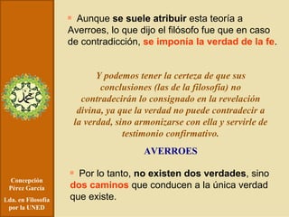 Concepción Pérez García Lda. en Filosofía por la UNED Aunque  se suele atribuir  esta teoría a Averroes, lo que dijo el filósofo fue que en caso de contradicción,  se imponía la verdad de la fe . Y podemos tener la certeza de que sus conclusiones (las de la filosofía) no contradecirán lo consignado en la revelación divina, ya que la verdad no puede contradecir a la verdad, sino armonizarse con ella y servirle de testimonio confirmativo. AVERROES Por lo tanto,  no existen dos verdades , sino  dos caminos  que conducen a la única verdad que existe. 
