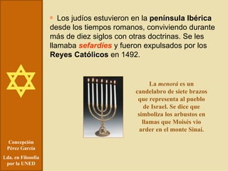 Concepción Pérez García Lda. en Filosofía por la UNED Los judíos estuvieron en la  península Ibérica  desde los tiempos romanos, conviviendo durante más de diez siglos con otras doctrinas. Se les llamaba  sefardíes  y fueron expulsados por los  Reyes Católicos  en 1492. La  menorá  es un candelabro de siete brazos que representa al pueblo de Israel. Se dice que simboliza los arbustos en llamas que Moisés vio arder en el monte Sinaí. 