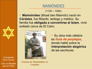 Concepción Pérez García Lda. en Filosofía por la UNED MAIMÓNIDES (1135 – 1204). Maimónides  (Mosé ben Maimón) nació en  Córdoba , fue filósofo, teólogo y médico. Su familia fue  obligada a convertirse al Islam , vivió exiliado cerca de El Cairo. Estatua de Maimónides en Córdoba Su obra más célebre es  Guía de perplejos , donde habló sobre la  interpretación alegórica  de las escrituras. 