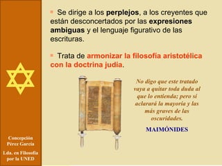 Concepción Pérez García Lda. en Filosofía por la UNED Se dirige a los  perplejos , a los creyentes que están desconcertados por las  expresiones ambiguas  y el lenguaje figurativo de las escrituras. Trata de  armonizar la filosofía aristotélica con la doctrina judía . No digo que este tratado vaya a quitar toda duda al que lo entienda; pero sí aclarará la mayoría y las más graves de las oscuridades. MAIMÓNIDES 