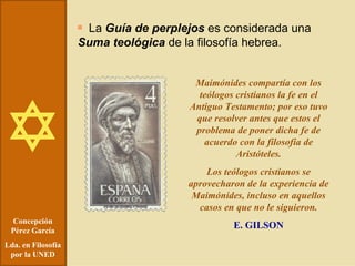 Concepción Pérez García Lda. en Filosofía por la UNED La  Guía de perplejos  es considerada una  Suma teológica  de la filosofía hebrea. Maimónides compartía con los teólogos cristianos la fe en el Antiguo Testamento; por eso tuvo que resolver antes que estos el problema de poner dicha fe de acuerdo con la filosofía de Aristóteles. Los teólogos cristianos se aprovecharon de la experiencia de Maimónides, incluso en aquellos casos en que no le siguieron. E. GILSON 