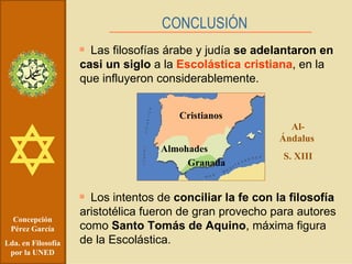 Concepción Pérez García Lda. en Filosofía por la UNED Las filosofías árabe y judía  se adelantaron en casi un siglo  a la  Escolástica cristiana , en la que influyeron considerablemente. Los intentos de  conciliar la fe con la filosofía  aristotélica fueron de gran provecho para autores como  Santo Tomás de Aquino , máxima figura de la Escolástica. CONCLUSIÓN Al-Ándalus  S. XIII Cristianos Almohades Granada 