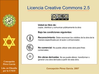Concepción Pérez García Lda. en Filosofía por la UNED Licencia Creative Commons 2.5 Usted es libre de: copiar, distribuir y comunicar públicamente la obra Bajo las condiciones siguientes: Reconocimiento . Debe reconocer los créditos de la obra de la manera especificada por el autor o el licenciador. No comercial . No puede utilizar esta obra para fines comerciales. Sin obras derivadas . No se puede alterar, transformar o generar una obra derivada a partir de esta obra.   Concepción Pérez García. 2007 