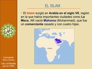 Concepción Pérez García Lda. en Filosofía por la UNED El  Islam  surgió en  Arabia en el siglo VII , región en la que había importantes ciudades como  La Meca.  Allí nació  Mahoma  (Muhammad), que fue un  comerciante  casado y con cuatro hijas. EL ISLAM   Meca 