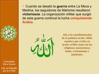 Concepción Pérez García Lda. en Filosofía por la UNED Cuando se desató la  guerra  entre La Meca y Medina, los seguidores de Mahoma resultaron  victoriosos . La organización militar que surgió de esta guerra continuó la lucha  conquistando Arabia .   Alá es la castellanización de la palabra árabe  Allāh , nombre que recibe en árabe el Dios único de las religiones monoteístas: islam, cristianismo y judaísmo. 