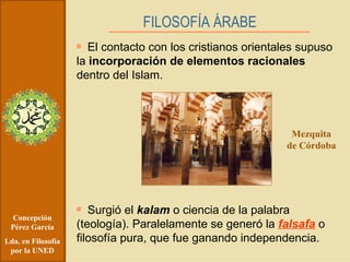 Concepción Pérez García Lda. en Filosofía por la UNED FILOSOFÍA ÁRABE   El contacto con los cristianos orientales supuso la  incorporación de elementos racionales  dentro del Islam. Surgió el  kalam  o ciencia de la palabra (teología). Paralelamente se generó la  falsafa  o filosofía pura, que fue ganando independencia. Mezquita de Córdoba 