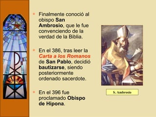 Finalmente conoció al obispo  San Ambrosio , que le fue convenciendo de la verdad de la Biblia.  En el 386, tras leer la  Carta a los Romanos  de  San Pablo , decidió  bautizarse , siendo posteriormente ordenado sacerdote.  En el 396 fue proclamado  Obispo de Hipona . S. Ambrosio 