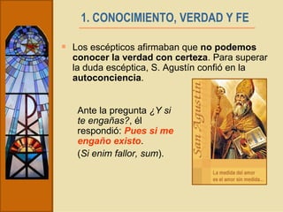 1. CONOCIMIENTO, VERDAD Y FE   Los escépticos afirmaban que  no podemos conocer la verdad con certeza . Para superar la duda escéptica, S. Agustín confió en la  autoconciencia . Ante la pregunta  ¿Y si te engañas? , él respondió:  Pues si me engaño existo .  ( Si enim fallor, sum ).   