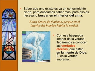 Saber que uno existe es ya un conocimiento cierto, pero deseamos saber más, para eso es necesario  buscar en el interior del alma . Entra dentro de ti mismo, porque en el interior del hombre habita la verdad . Con esa búsqueda interior de la verdad llegaremos a conocer las  verdades eternas , que están  en la mente de Dios . Él es la verdad suprema. 