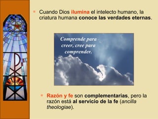 Cuando Dios  ilumina  el intelecto humano, la criatura humana  conoce las verdades eternas .  Razón y fe  son  complementarias , pero la razón está  al servicio de la fe  ( ancilla theologiae ). Comprende para creer, cree para comprender. 