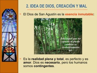 2. IDEA DE DIOS, CREACIÓN Y MAL   El Dios de San Agustín es la  esencia inmutable :  Es la  realidad plena y total , es perfecto y es  amor . Dios es  necesario , pero los humanos somos  contingentes .  Sólo aquél que no cambia ni puede cambiar es verdaderamente ser . 