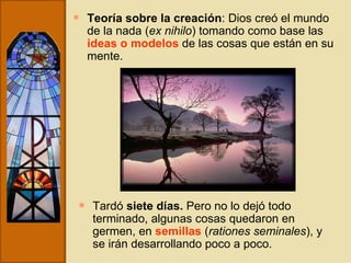 Teoría sobre la creación : Dios creó el mundo de la nada ( ex nihilo ) tomando como base las  ideas o modelos  de las cosas que están en su mente. Tardó  siete días.  Pero no lo dejó todo terminado, algunas cosas quedaron en germen, en  semillas   ( rationes seminales ), y se irán desarrollando poco a poco. 