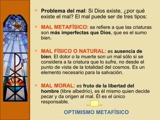 Problema del mal : Si Dios existe, ¿por qué existe el mal? El mal puede ser de tres tipos: MAL METAFÍSICO :  se refiere a que las criaturas son  más imperfectas que Dios , que es el sumo bien. MAL FÍSICO O NATURAL :  es  ausencia de bien . El dolor o la muerte son un mal sólo si se considera a la criatura que lo sufre, no desde el punto de vista de la totalidad del cosmos. Es un elemento necesario para la salvación. MAL MORAL :  es  fruto de la libertad del hombre  (libre albedrío), es él mismo quien decide pecar y da origen al mal. Él es el único responsable. OPTIMISMO METAFÍSICO 