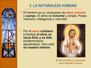 3. LA NATURALEZA HUMANA   El hombre es un compuesto de  alma racional  y  cuerpo . El alma es  inmortal  y simple. Posee memoria, inteligencia y voluntad. Por el  amor  cristiano  ( charitas )  el alma va hacia Dios y es feliz  (eudemonismo agustiniano). Dios está  en nuestro interior .  El amor de Dios se representa con el Sagrado Corazón. 