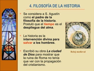 4. FILOSOFÍA DE LA HISTORIA   Se considera a S. Agustín como  el padre de la filosofía de la historia . Postuló que el  tiempo  es el  despliegue del alma . La historia es la  intervención divina para  salvar  a los hombres . Escribió su obra  La ciudad de Dios  para mostrar que la ruina de Roma no tenía que ver con la propagación del cristianismo. Reloj medieval 