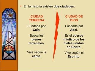 En la historia existen  dos ciudades : CIUDAD TERRENA Fundada por  Caín . Busca los  bienes terrenales . Vive según la  carne . CIUDAD DE DIOS Fundada por  Abel . Es el  cuerpo místico de los fieles unidos en Cristo . Vive según el  Espíritu . 